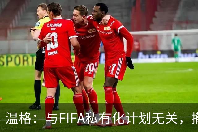 温格：与FIFA私有化计划无关，撤回决定至关重要